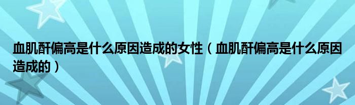 血肌酐偏高是什么原因造成的女性（血肌酐偏高是什么原因造成的）