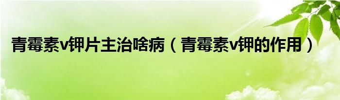 青霉素v鉀片主治啥?。ㄇ嗝顾豽鉀的作用）