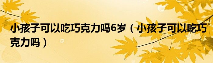 小孩子可以吃巧克力嗎6歲（小孩子可以吃巧克力嗎）