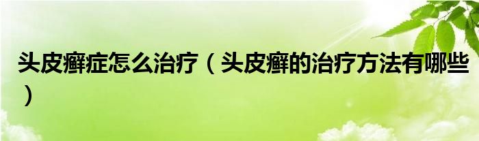 頭皮癬癥怎么治療（頭皮癬的治療方法有哪些）