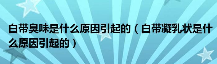 白帶臭味是什么原因引起的（白帶凝乳狀是什么原因引起的）