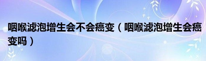 咽喉濾泡增生會(huì)不會(huì)癌變（咽喉濾泡增生會(huì)癌變嗎）