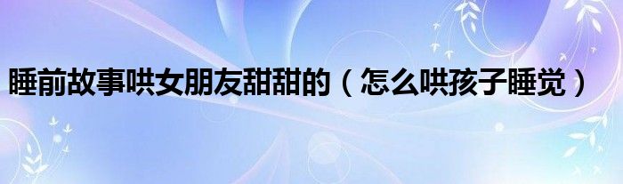 睡前故事哄女朋友甜甜的（怎么哄孩子睡覺(jué)）