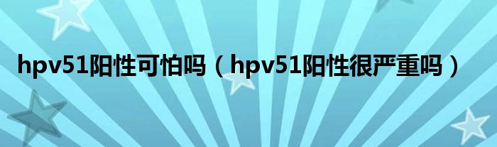 hpv51陽性可怕嗎（hpv51陽性很嚴重嗎）