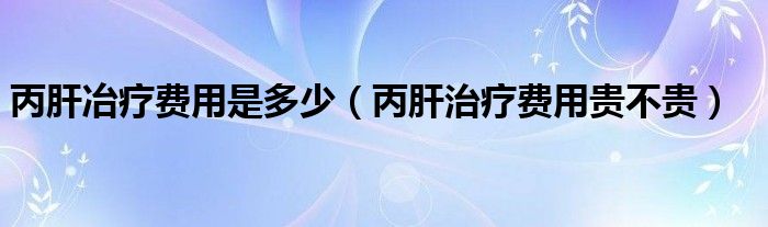 丙肝冶療費(fèi)用是多少（丙肝治療費(fèi)用貴不貴）