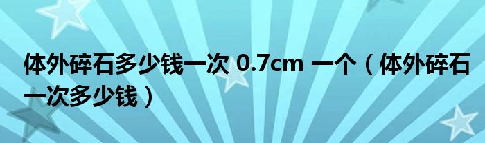 體外碎石多少錢一次 0.7cm 一個(gè)（體外碎石一次多少錢）