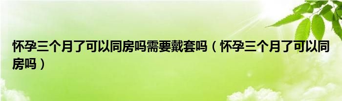 懷孕三個(gè)月了可以同房嗎需要戴套嗎（懷孕三個(gè)月了可以同房嗎）