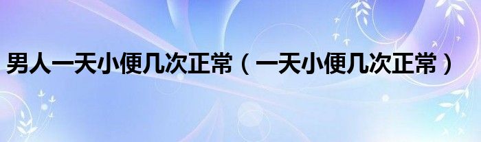 男人一天小便幾次正常（一天小便幾次正常）