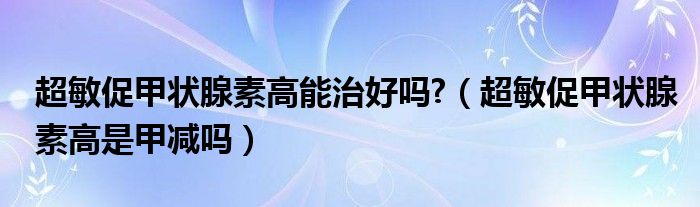 超敏促甲狀腺素高能治好嗎?（超敏促甲狀腺素高是甲減嗎）