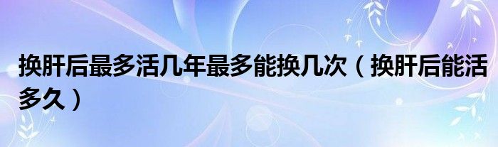 換肝后最多活幾年最多能換幾次（換肝后能活多久）