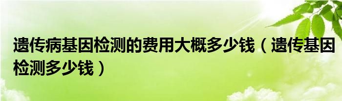 遺傳病基因檢測(cè)的費(fèi)用大概多少錢（遺傳基因檢測(cè)多少錢）