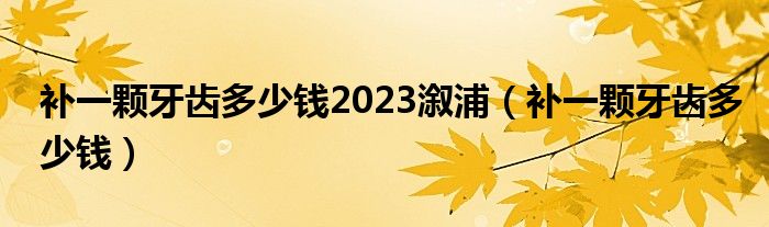 補(bǔ)一顆牙齒多少錢2023溆浦（補(bǔ)一顆牙齒多少錢）