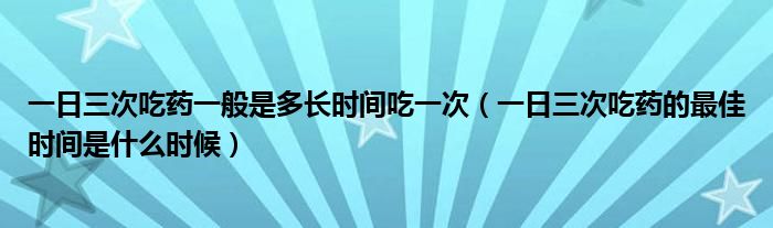 一日三次吃藥一般是多長時間吃一次（一日三次吃藥的最佳時間是什么時候）