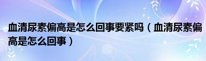 血清尿素偏高是怎么回事要緊嗎（血清尿素偏高是怎么回事）