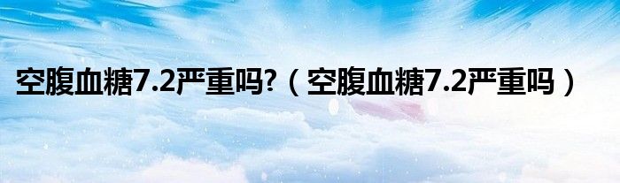 空腹血糖7.2嚴重嗎?（空腹血糖7.2嚴重嗎）