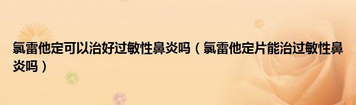 氯雷他定可以治好過敏性鼻炎嗎（氯雷他定片能治過敏性鼻炎嗎）