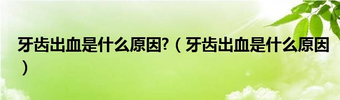 牙齒出血是什么原因?（牙齒出血是什么原因）