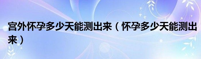 宮外懷孕多少天能測出來（懷孕多少天能測出來）