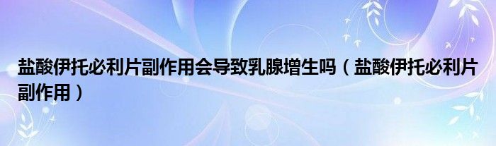 鹽酸伊托必利片副作用會導致乳腺增生嗎（鹽酸伊托必利片副作用）