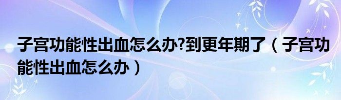 子宮功能性出血怎么辦?到更年期了（子宮功能性出血怎么辦）