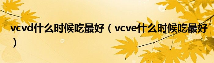 vcvd什么時(shí)候吃最好（vcve什么時(shí)候吃最好）