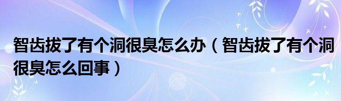 智齒拔了有個(gè)洞很臭怎么辦（智齒拔了有個(gè)洞很臭怎么回事）