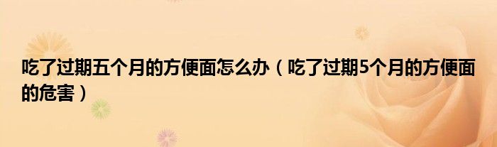 吃了過期五個(gè)月的方便面怎么辦（吃了過期5個(gè)月的方便面的危害）