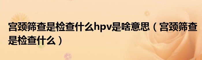 宮頸篩查是檢查什么hpv是啥意思（宮頸篩查是檢查什么）