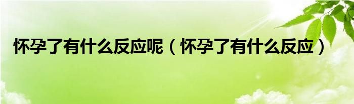 懷孕了有什么反應(yīng)呢（懷孕了有什么反應(yīng)）