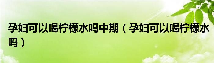 孕婦可以喝檸檬水嗎中期（孕婦可以喝檸檬水嗎）