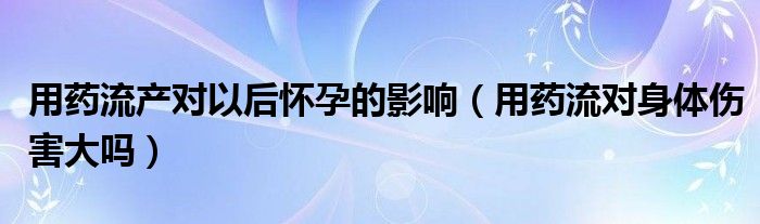 用藥流產對以后懷孕的影響（用藥流對身體傷害大嗎）