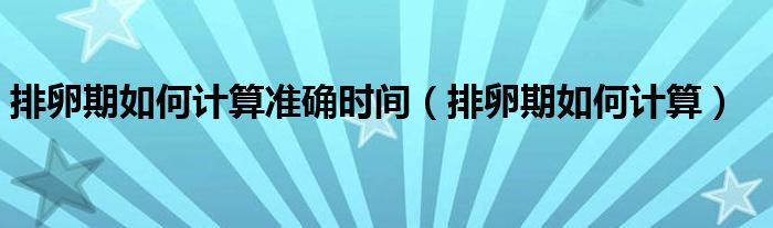 排卵期如何計算準確時間（排卵期如何計算）