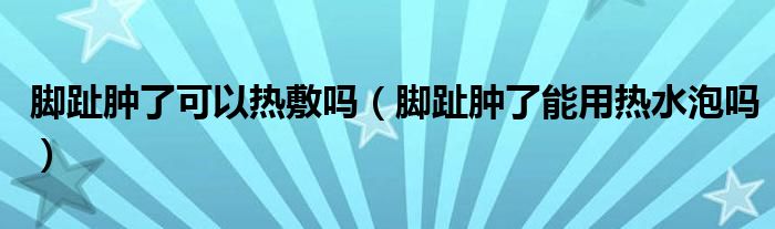 腳趾腫了可以熱敷嗎（腳趾腫了能用熱水泡嗎）