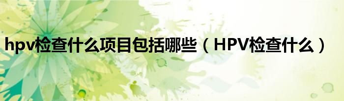 hpv檢查什么項目包括哪些（HPV檢查什么）