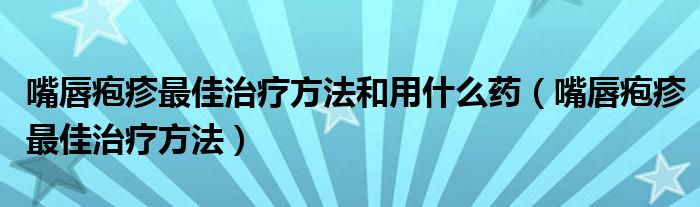 嘴唇皰疹最佳治療方法和用什么藥（嘴唇皰疹最佳治療方法）