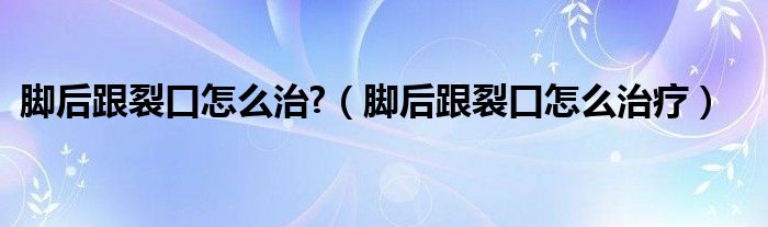 腳后跟裂口怎么治?（腳后跟裂口怎么治療）