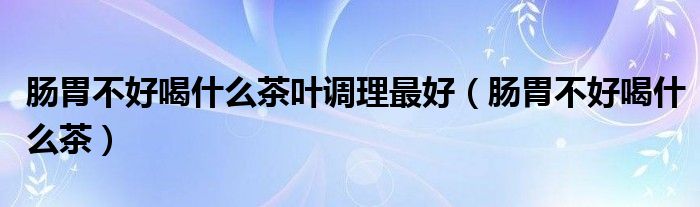 腸胃不好喝什么茶葉調理最好（腸胃不好喝什么茶）