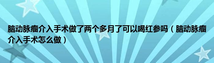 腦動脈瘤介入手術做了兩個多月了可以喝紅參嗎（腦動脈瘤介入手術怎么做）