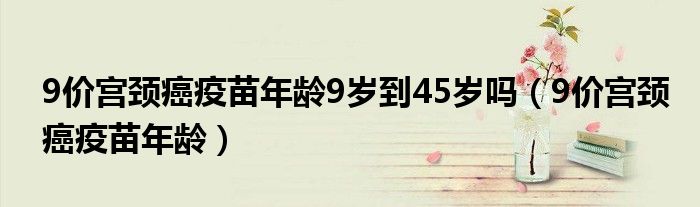 9價(jià)宮頸癌疫苗年齡9歲到45歲嗎（9價(jià)宮頸癌疫苗年齡）