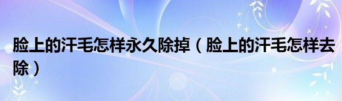 臉上的汗毛怎樣永久除掉（臉上的汗毛怎樣去除）