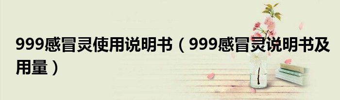 999感冒靈使用說(shuō)明書(shū)（999感冒靈說(shuō)明書(shū)及用量）