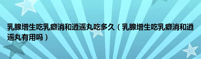 乳腺增生吃乳癖消和逍遙丸吃多久（乳腺增生吃乳癖消和逍遙丸有用嗎）