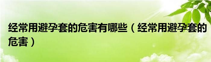 經(jīng)常用避孕套的危害有哪些（經(jīng)常用避孕套的危害）