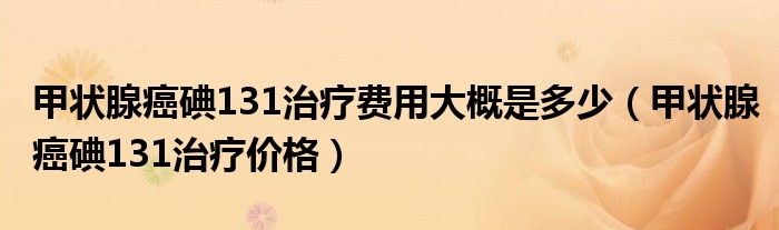 甲狀腺癌碘131治療費(fèi)用大概是多少（甲狀腺癌碘131治療價格）