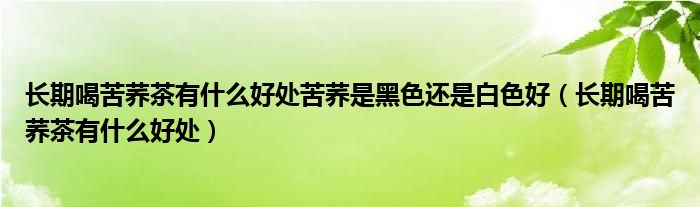 長(zhǎng)期喝苦蕎茶有什么好處苦蕎是黑色還是白色好（長(zhǎng)期喝苦蕎茶有什么好處）