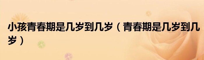 小孩青春期是幾歲到幾歲（青春期是幾歲到幾歲）