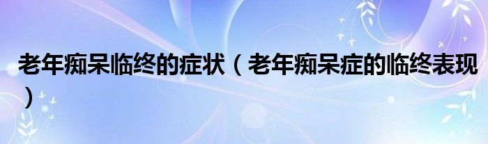 老年癡呆臨終的癥狀（老年癡呆癥的臨終表現(xiàn)）