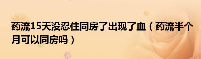 藥流15天沒(méi)忍住同房了出現(xiàn)了血（藥流半個(gè)月可以同房嗎）