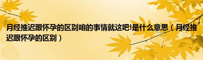 月經(jīng)推遲跟懷孕的區(qū)別咱的事情就這吧!是什么意思（月經(jīng)推遲跟懷孕的區(qū)別）