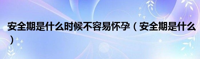 安全期是什么時候不容易懷孕（安全期是什么）